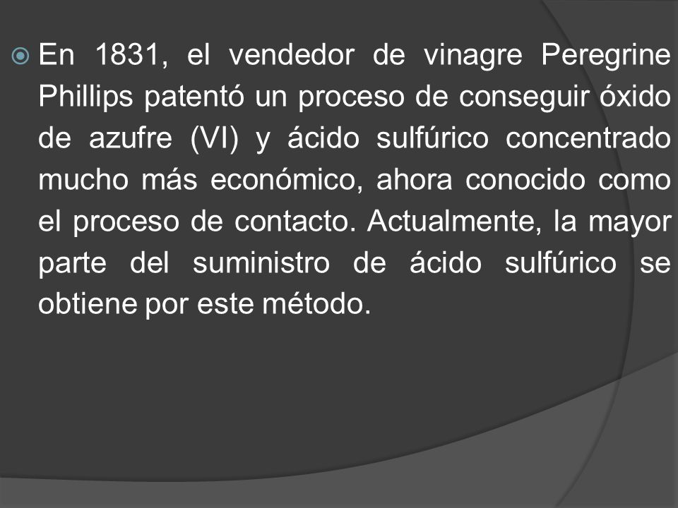 En 1831, el vendedor de vinagre Peregrine Phillips patentó un proceso de conseguir óxido de azufre (VI) y ácido sulfúrico concentrado mucho más económico, ahora conocido como el proceso de contacto.
