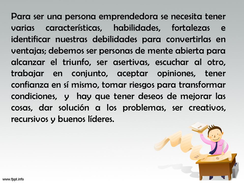 Para ser una persona emprendedora se necesita tener varias características, habilidades, fortalezas e identificar nuestras debilidades para convertirlas en ventajas; debemos ser personas de mente abierta para alcanzar el triunfo, ser asertivas, escuchar al otro, trabajar en conjunto, aceptar opiniones, tener confianza en sí mismo, tomar riesgos para transformar condiciones, y hay que tener deseos de mejorar las cosas, dar solución a los problemas, ser creativos, recursivos y buenos líderes.