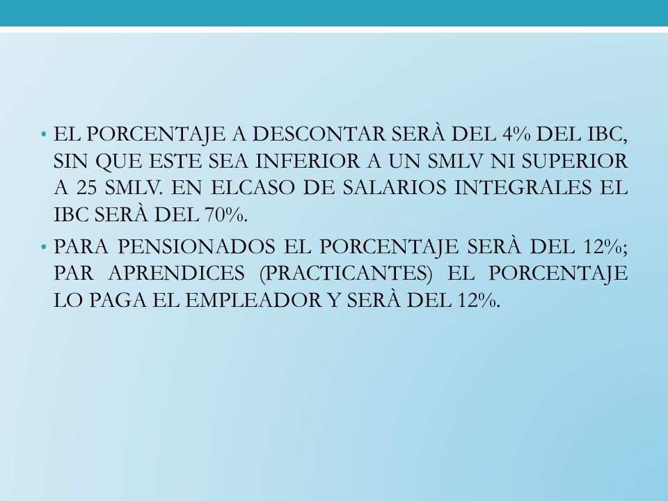 EL PORCENTAJE A DESCONTAR SERÀ DEL 4% DEL IBC, SIN QUE ESTE SEA INFERIOR A UN SMLV NI SUPERIOR A 25 SMLV. EN ELCASO DE SALARIOS INTEGRALES EL IBC SERÀ DEL 70%.