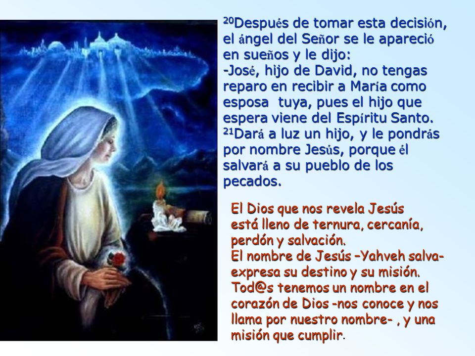 20Después de tomar esta decisión, el ángel del Señor se le apareció en sueños y le dijo: -José, hijo de David, no tengas reparo en recibir a María como esposa tuya, pues el hijo que espera viene del Espíritu Santo. 21Dará a luz un hijo, y le pondrás por nombre Jesús, porque él salvará a su pueblo de los pecados.
