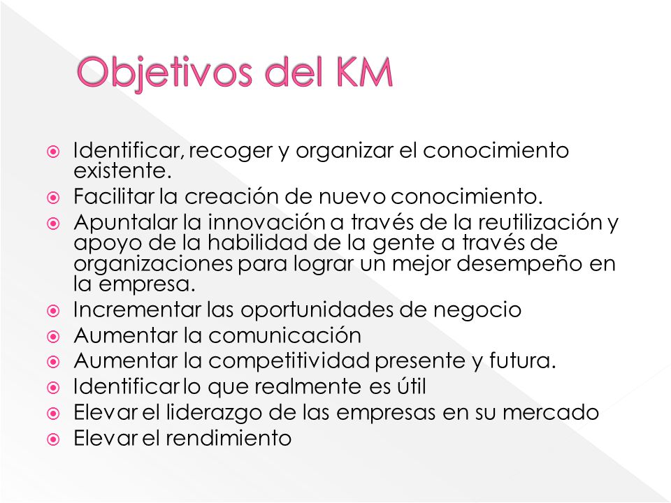 Objetivos del KM Identificar, recoger y organizar el conocimiento existente. Facilitar la creación de nuevo conocimiento.