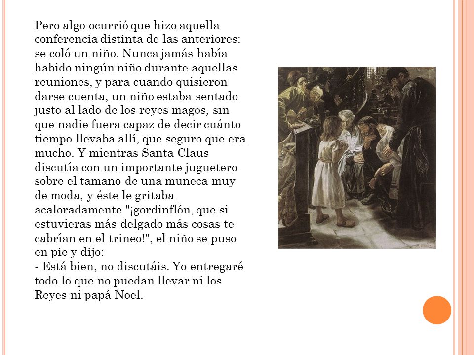 Pero algo ocurrió que hizo aquella conferencia distinta de las anteriores: se coló un niño. Nunca jamás había habido ningún niño durante aquellas reuniones, y para cuando quisieron darse cuenta, un niño estaba sentado justo al lado de los reyes magos, sin que nadie fuera capaz de decir cuánto tiempo llevaba allí, que seguro que era mucho. Y mientras Santa Claus discutía con un importante juguetero sobre el tamaño de una muñeca muy de moda, y éste le gritaba acaloradamente ¡gordinflón, que si estuvieras más delgado más cosas te cabrían en el trineo! , el niño se puso en pie y dijo: