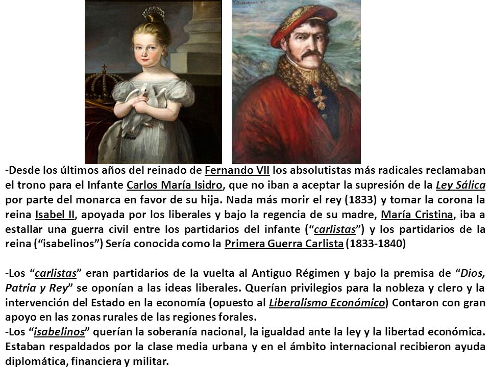 -Desde los últimos años del reinado de Fernando VII los absolutistas más radicales reclamaban el trono para el Infante Carlos María Isidro, que no iban a aceptar la supresión de la Ley Sálica por parte del monarca en favor de su hija. Nada más morir el rey (1833) y tomar la corona la reina Isabel II, apoyada por los liberales y bajo la regencia de su madre, María Cristina, iba a estallar una guerra civil entre los partidarios del infante ( carlistas ) y los partidarios de la reina ( isabelinos ) Sería conocida como la Primera Guerra Carlista ( )