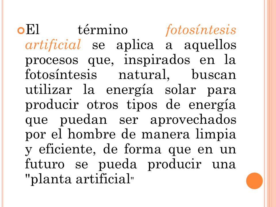 El término fotosíntesis artificial se aplica a aquellos procesos que, inspirados en la fotosíntesis natural, buscan utilizar la energía solar para producir otros tipos de energía que puedan ser aprovechados por el hombre de manera limpia y eficiente, de forma que en un futuro se pueda producir una planta artificial