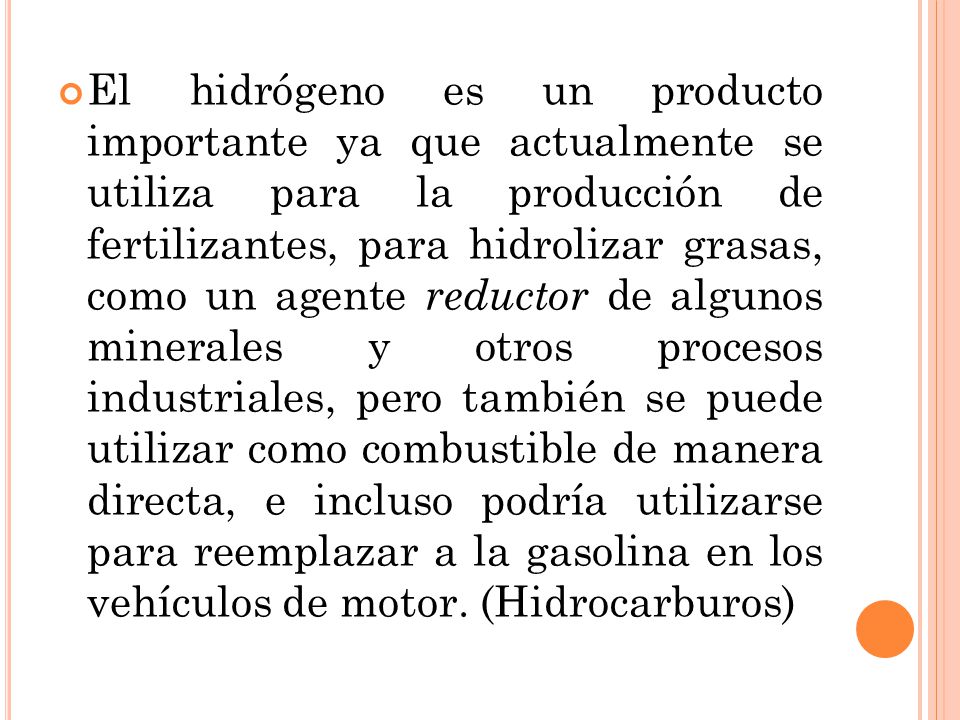 El hidrógeno es un producto importante ya que actualmente se utiliza para la producción de fertilizantes, para hidrolizar grasas, como un agente reductor de algunos minerales y otros procesos industriales, pero también se puede utilizar como combustible de manera directa, e incluso podría utilizarse para reemplazar a la gasolina en los vehículos de motor.