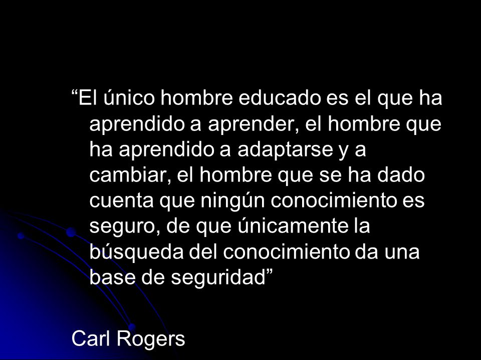 El único hombre educado es el que ha aprendido a aprender, el hombre que ha aprendido a adaptarse y a cambiar, el hombre que se ha dado cuenta que ningún conocimiento es seguro, de que únicamente la búsqueda del conocimiento da una base de seguridad