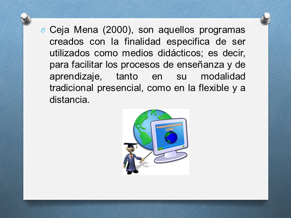 Ceja Mena (2000), son aquellos programas creados con la finalidad especifica de ser utilizados como medios didácticos; es decir, para facilitar los procesos de enseñanza y de aprendizaje, tanto en su modalidad tradicional presencial, como en la flexible y a distancia.
