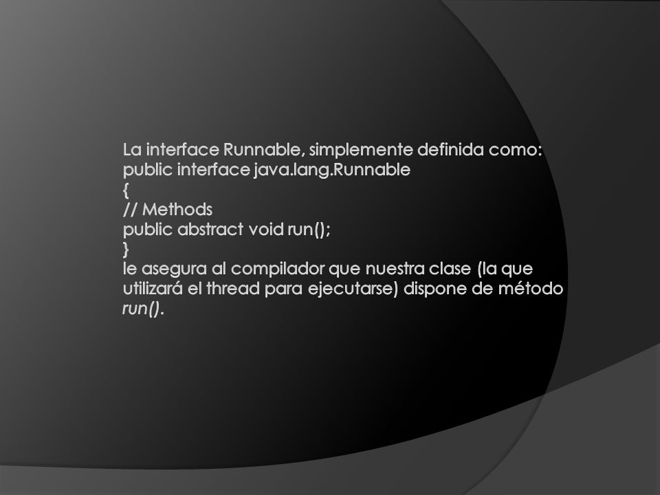 La interface Runnable, simplemente definida como: public interface java.lang.Runnable { // Methods public abstract void run(); } le asegura al compilador que nuestra clase (la que utilizará el thread para ejecutarse) dispone de método run().