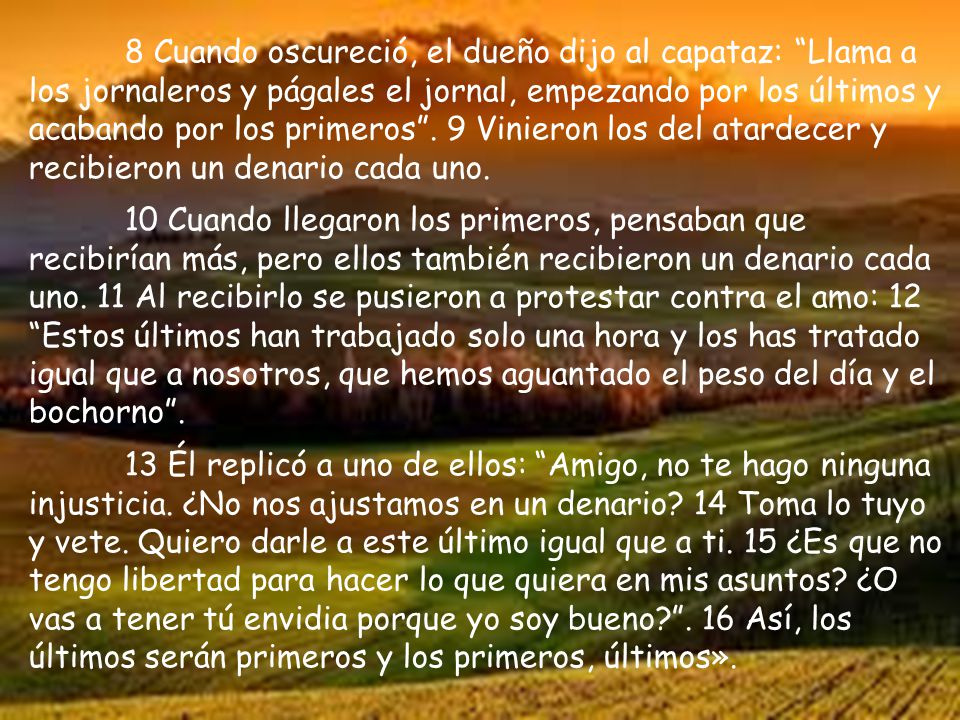 8 Cuando oscureció, el dueño dijo al capataz: Llama a los jornaleros y págales el jornal, empezando por los últimos y acabando por los primeros . 9 Vinieron los del atardecer y recibieron un denario cada uno.