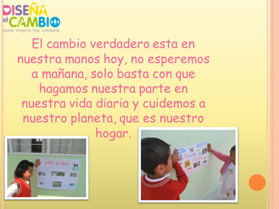 El cambio verdadero esta en nuestra manos hoy, no esperemos a mañana, solo basta con que hagamos nuestra parte en nuestra vida diaria y cuidemos a nuestro planeta, que es nuestro hogar.