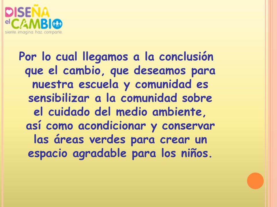 Por lo cual llegamos a la conclusión que el cambio, que deseamos para nuestra escuela y comunidad es sensibilizar a la comunidad sobre el cuidado del medio ambiente, así como acondicionar y conservar las áreas verdes para crear un espacio agradable para los niños.
