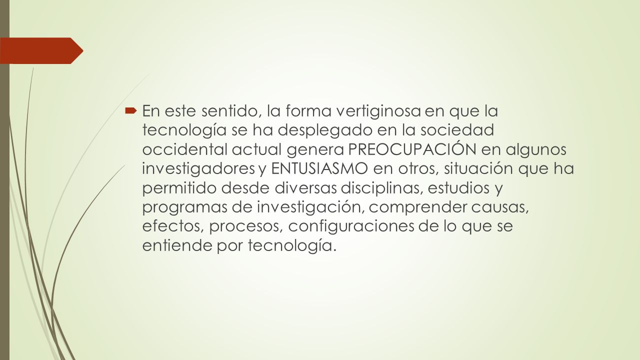 En este sentido, la forma vertiginosa en que la tecnología se ha desplegado en la sociedad occidental actual genera PREOCUPACIÓN en algunos investigadores y ENTUSIASMO en otros, situación que ha permitido desde diversas disciplinas, estudios y programas de investigación, comprender causas, efectos, procesos, configuraciones de lo que se entiende por tecnología.