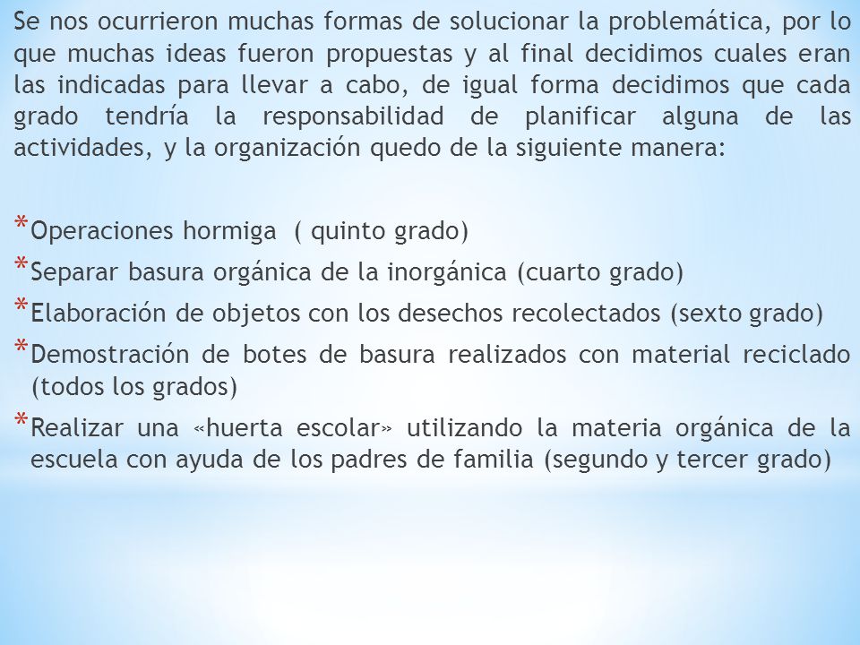 Se nos ocurrieron muchas formas de solucionar la problemática, por lo que muchas ideas fueron propuestas y al final decidimos cuales eran las indicadas para llevar a cabo, de igual forma decidimos que cada grado tendría la responsabilidad de planificar alguna de las actividades, y la organización quedo de la siguiente manera: