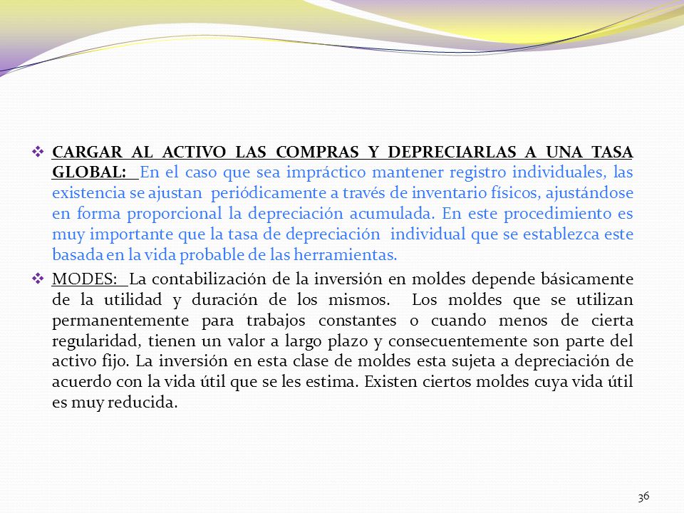CARGAR AL ACTIVO LAS COMPRAS Y DEPRECIARLAS A UNA TASA GLOBAL: En el caso que sea impráctico mantener registro individuales, las existencia se ajustan periódicamente a través de inventario físicos, ajustándose en forma proporcional la depreciación acumulada. En este procedimiento es muy importante que la tasa de depreciación individual que se establezca este basada en la vida probable de las herramientas.