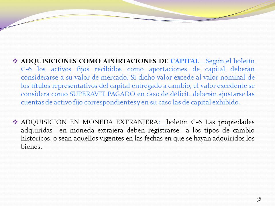 ADQUISICIONES COMO APORTACIONES DE CAPITAL Según el boletín C-6 los activos fijos recibidos como aportaciones de capital deberán considerarse a su valor de mercado. Si dicho valor excede al valor nominal de los títulos representativos del capital entregado a cambio, el valor excedente se considera como SUPERAVIT PAGADO en caso de déficit, deberán ajustarse las cuentas de activo fijo correspondientes y en su caso las de capital exhibido.