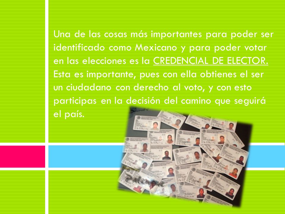 Una de las cosas más importantes para poder ser identificado como Mexicano y para poder votar en las elecciones es la CREDENCIAL DE ELECTOR.