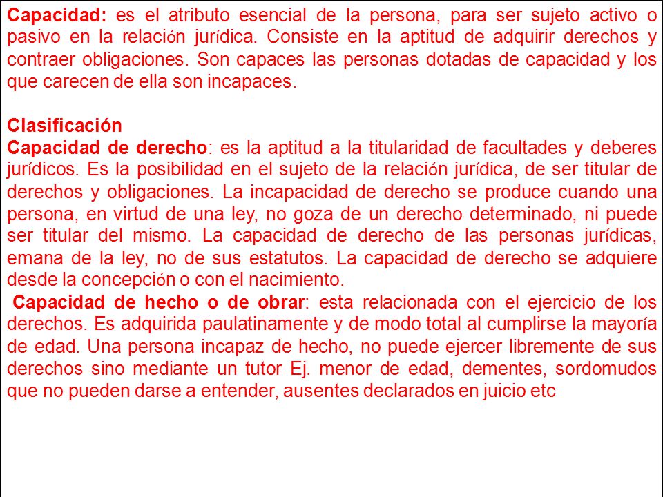 Capacidad: es el atributo esencial de la persona, para ser sujeto activo o pasivo en la relación jurídica. Consiste en la aptitud de adquirir derechos y contraer obligaciones. Son capaces las personas dotadas de capacidad y los que carecen de ella son incapaces.
