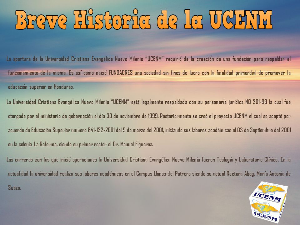 La apertura de la Universidad Cristiana Evangélica Nuevo Milenio UCENM requirió de la creación de una fundación para respaldar el funcionamiento de la misma. Es así como nació FUNDACRES una sociedad sin fines de lucro con la finalidad primordial de promover la educación superior en Honduras.
