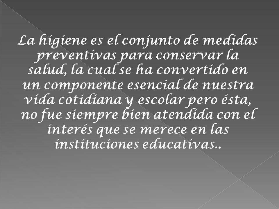 La higiene es el conjunto de medidas preventivas para conservar la salud, la cual se ha convertido en un componente esencial de nuestra vida cotidiana y escolar pero ésta, no fue siempre bien atendida con el interés que se merece en las instituciones educativas..