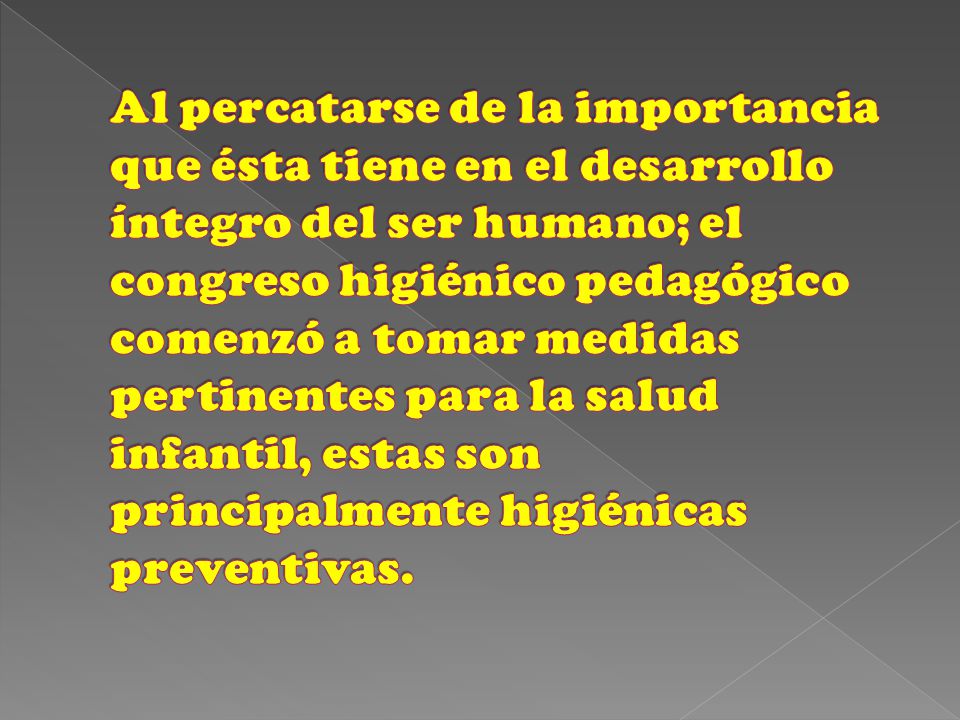 Al percatarse de la importancia que ésta tiene en el desarrollo íntegro del ser humano; el congreso higiénico pedagógico comenzó a tomar medidas pertinentes para la salud infantil, estas son principalmente higiénicas preventivas.
