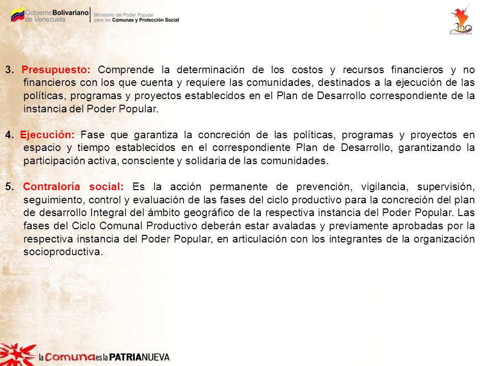 3. Presupuesto: Comprende la determinación de los costos y recursos financieros y no financieros con los que cuenta y requiere las comunidades, destinados a la ejecución de las políticas, programas y proyectos establecidos en el Plan de Desarrollo correspondiente de la instancia del Poder Popular.