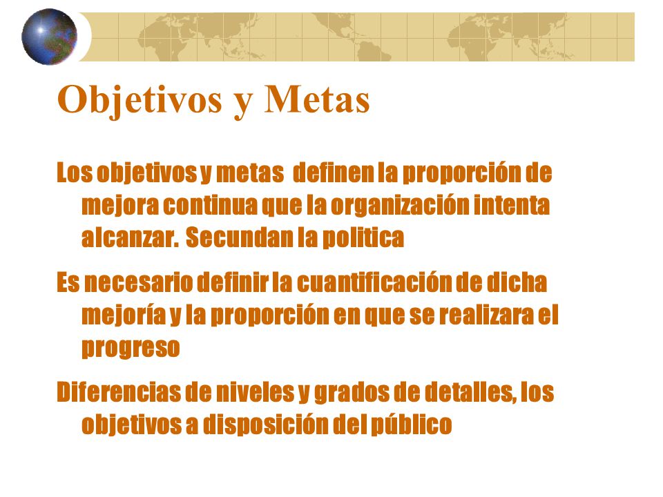 Objetivos y Metas Los objetivos y metas definen la proporción de mejora continua que la organización intenta alcanzar. Secundan la politica.