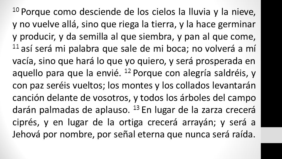 10 Porque como desciende de los cielos la lluvia y la nieve, y no vuelve allá, sino que riega la tierra, y la hace germinar y producir, y da semilla al que siembra, y pan al que come, 11 así será mi palabra que sale de mi boca; no volverá a mí vacía, sino que hará lo que yo quiero, y será prosperada en aquello para que la envié.