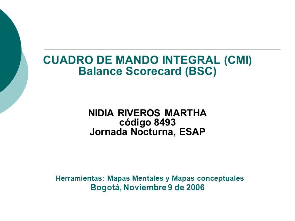 CUADRO DE MANDO INTEGRAL (CMI) Balance Scorecard (BSC) NIDIA RIVEROS MARTHA código 8493 Jornada Nocturna, ESAP Herramientas: Mapas Mentales y Mapas conceptuales Bogotá, Noviembre 9 de 2006