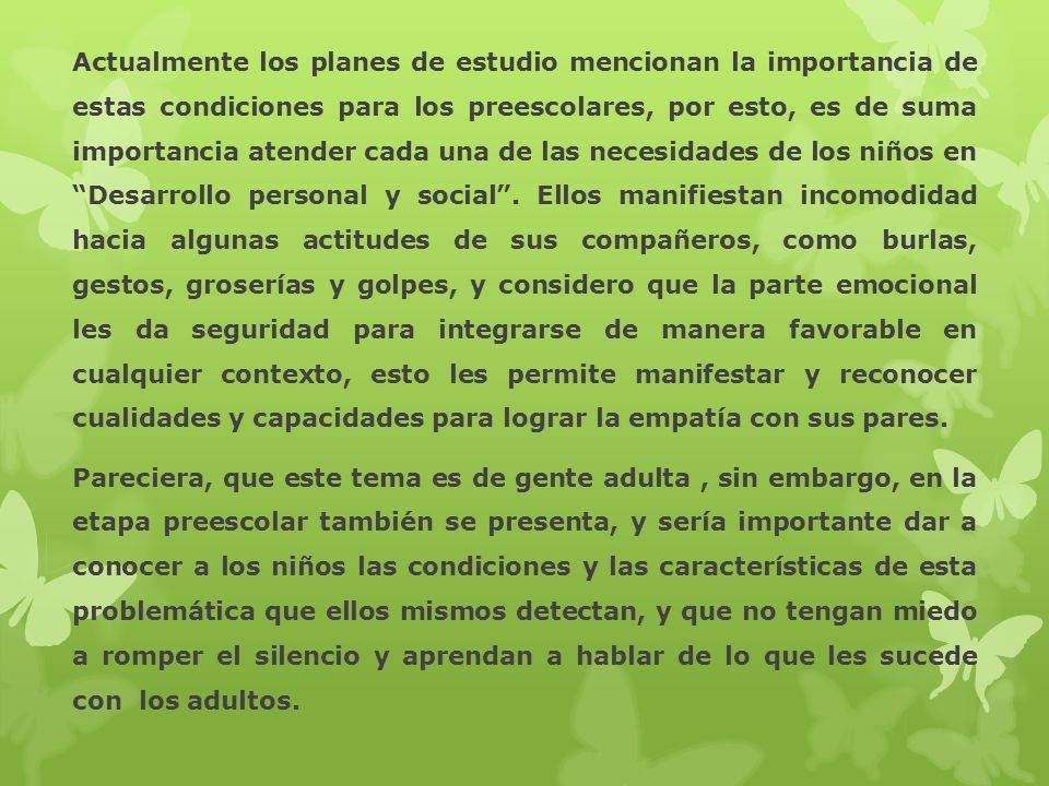 Actualmente los planes de estudio mencionan la importancia de estas condiciones para los preescolares, por esto, es de suma importancia atender cada una de las necesidades de los niños en Desarrollo personal y social . Ellos manifiestan incomodidad hacia algunas actitudes de sus compañeros, como burlas, gestos, groserías y golpes, y considero que la parte emocional les da seguridad para integrarse de manera favorable en cualquier contexto, esto les permite manifestar y reconocer cualidades y capacidades para lograr la empatía con sus pares.