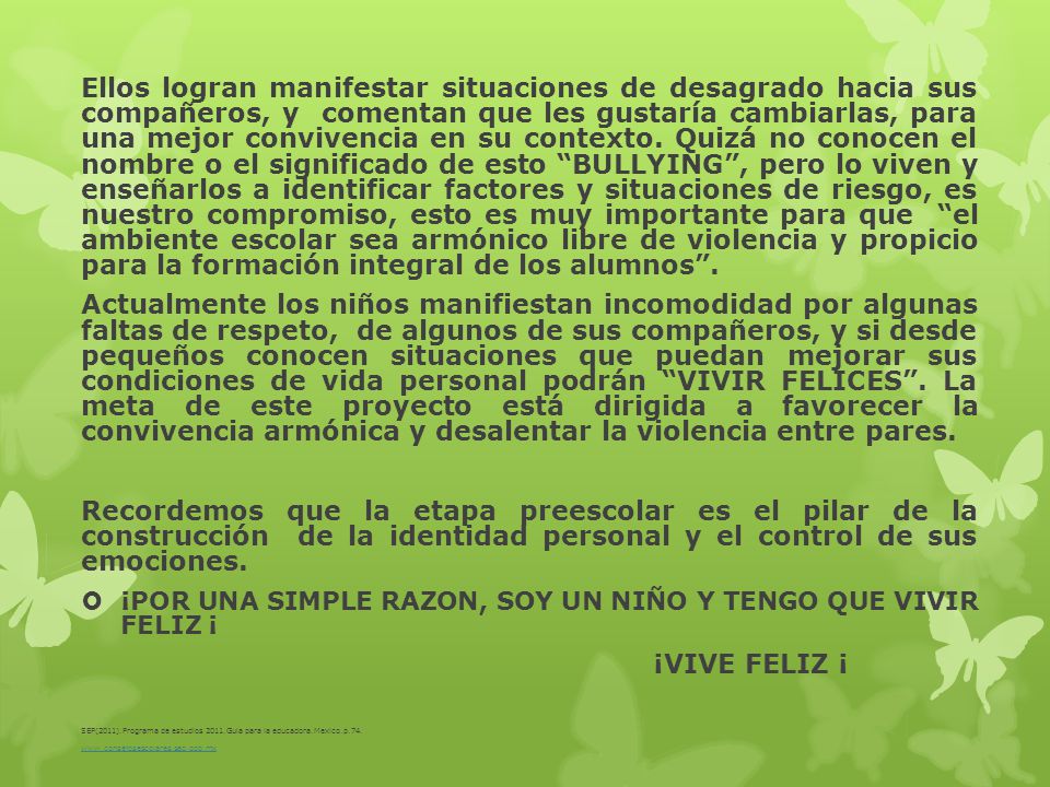 Ellos logran manifestar situaciones de desagrado hacia sus compañeros, y comentan que les gustaría cambiarlas, para una mejor convivencia en su contexto. Quizá no conocen el nombre o el significado de esto BULLYING , pero lo viven y enseñarlos a identificar factores y situaciones de riesgo, es nuestro compromiso, esto es muy importante para que el ambiente escolar sea armónico libre de violencia y propicio para la formación integral de los alumnos .