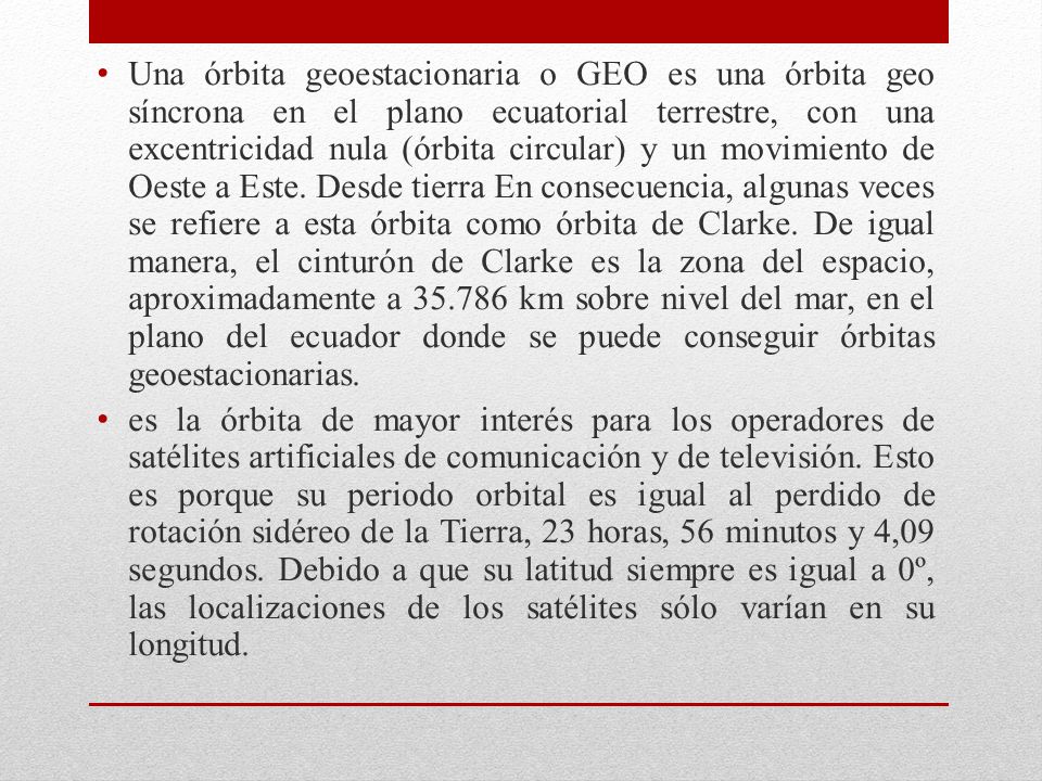 Una órbita geoestacionaria o GEO es una órbita geo síncrona en el plano ecuatorial terrestre, con una excentricidad nula (órbita circular) y un movimiento de Oeste a Este. Desde tierra En consecuencia, algunas veces se refiere a esta órbita como órbita de Clarke. De igual manera, el cinturón de Clarke es la zona del espacio, aproximadamente a km sobre nivel del mar, en el plano del ecuador donde se puede conseguir órbitas geoestacionarias.