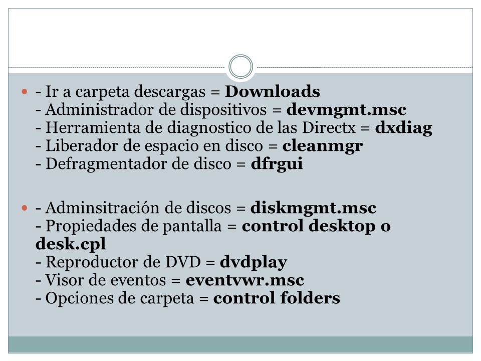 - Ir a carpeta descargas = Downloads - Administrador de dispositivos = devmgmt.msc - Herramienta de diagnostico de las Directx = dxdiag - Liberador de espacio en disco = cleanmgr - Defragmentador de disco = dfrgui