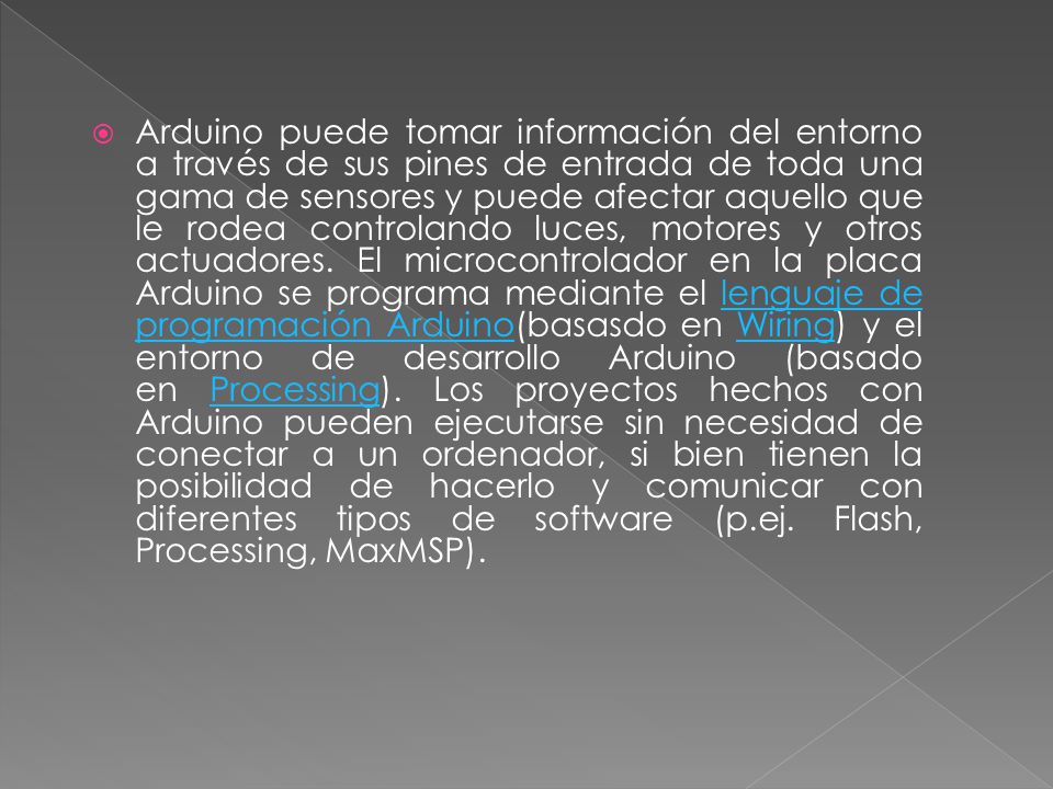 Arduino puede tomar información del entorno a través de sus pines de entrada de toda una gama de sensores y puede afectar aquello que le rodea controlando luces, motores y otros actuadores.