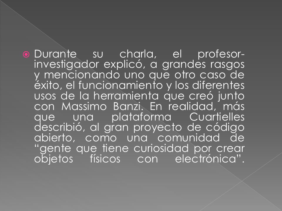 Durante su charla, el profesor-investigador explicó, a grandes rasgos y mencionando uno que otro caso de éxito, el funcionamiento y los diferentes usos de la herramienta que creó junto con Massimo Banzi.