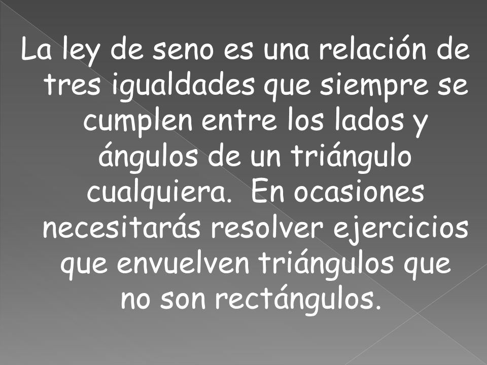 La ley de seno es una relación de tres igualdades que siempre se cumplen entre los lados y ángulos de un triángulo cualquiera. En ocasiones necesitarás resolver ejercicios que envuelven triángulos que no son rectángulos.