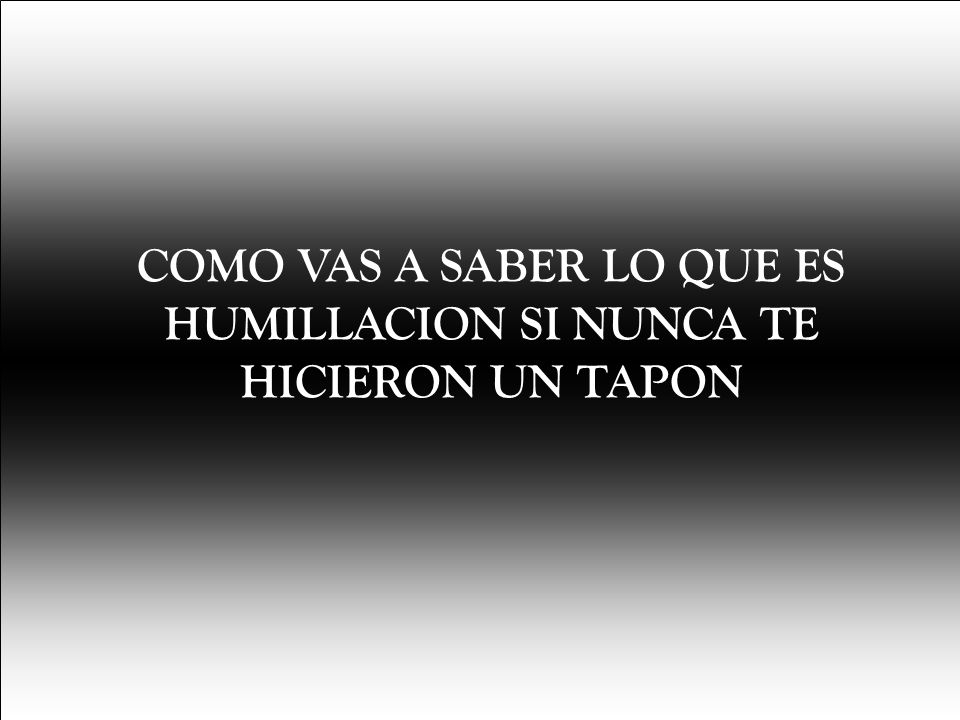 COMO VAS A SABER LO QUE ES HUMILLACION SI NUNCA TE HICIERON UN TAPON