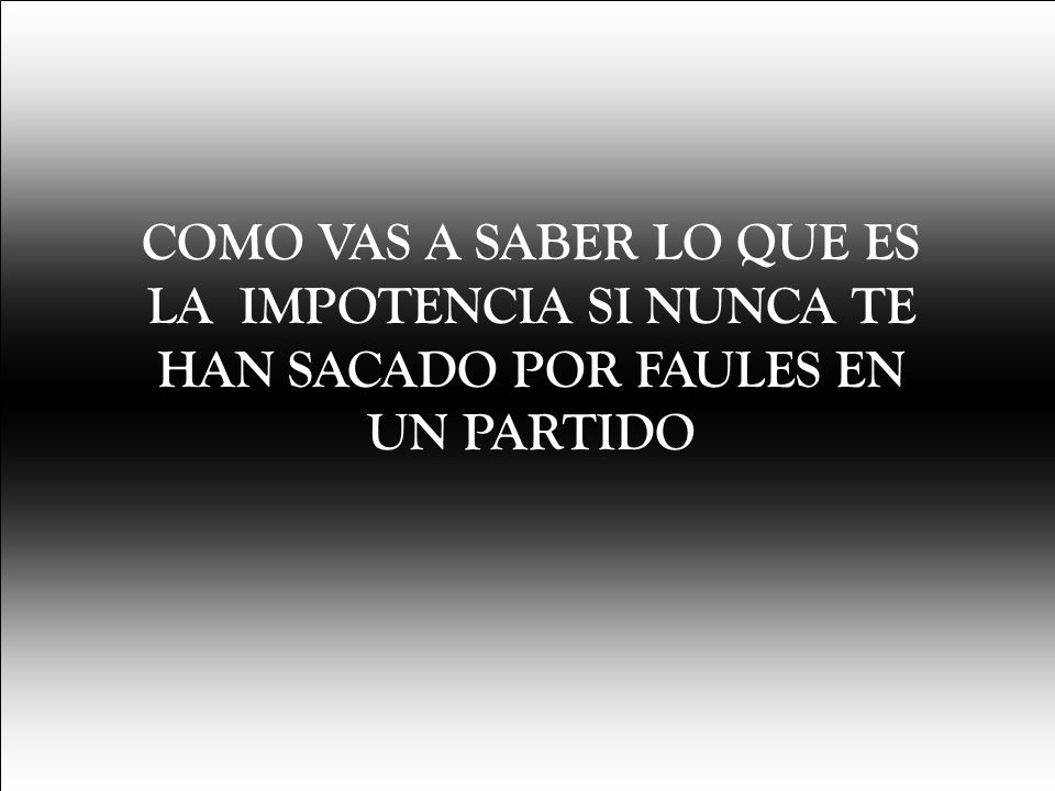 COMO VAS A SABER LO QUE ES LA IMPOTENCIA SI NUNCA TE