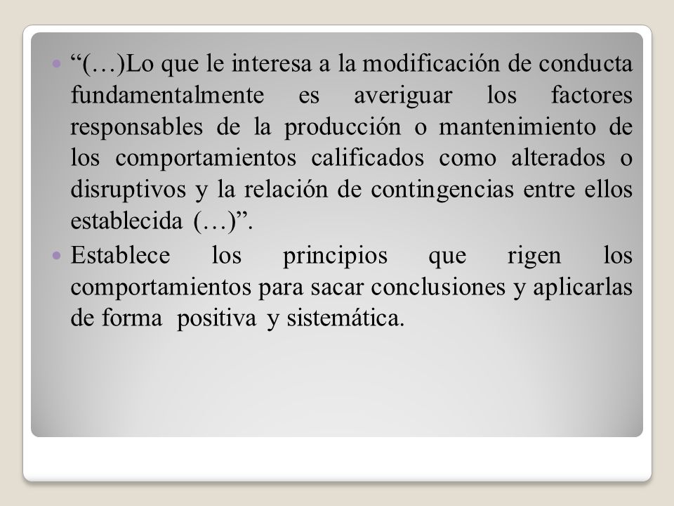 (…)Lo que le interesa a la modificación de conducta fundamentalmente es averiguar los factores responsables de la producción o mantenimiento de los comportamientos calificados como alterados o disruptivos y la relación de contingencias entre ellos establecida (…) .