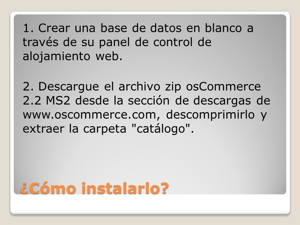 1. Crear una base de datos en blanco a través de su panel de control de alojamiento web. 2. Descargue el archivo zip osCommerce 2.2 MS2 desde la sección de descargas de   descomprimirlo y extraer la carpeta catálogo .