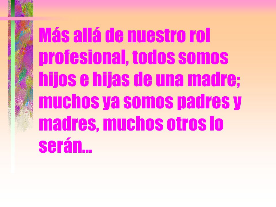 Más allá de nuestro rol profesional, todos somos hijos e hijas de una madre; muchos ya somos padres y madres, muchos otros lo serán…