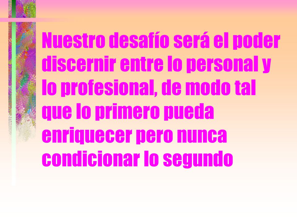Nuestro desafío será el poder discernir entre lo personal y lo profesional, de modo tal que lo primero pueda enriquecer pero nunca condicionar lo segundo