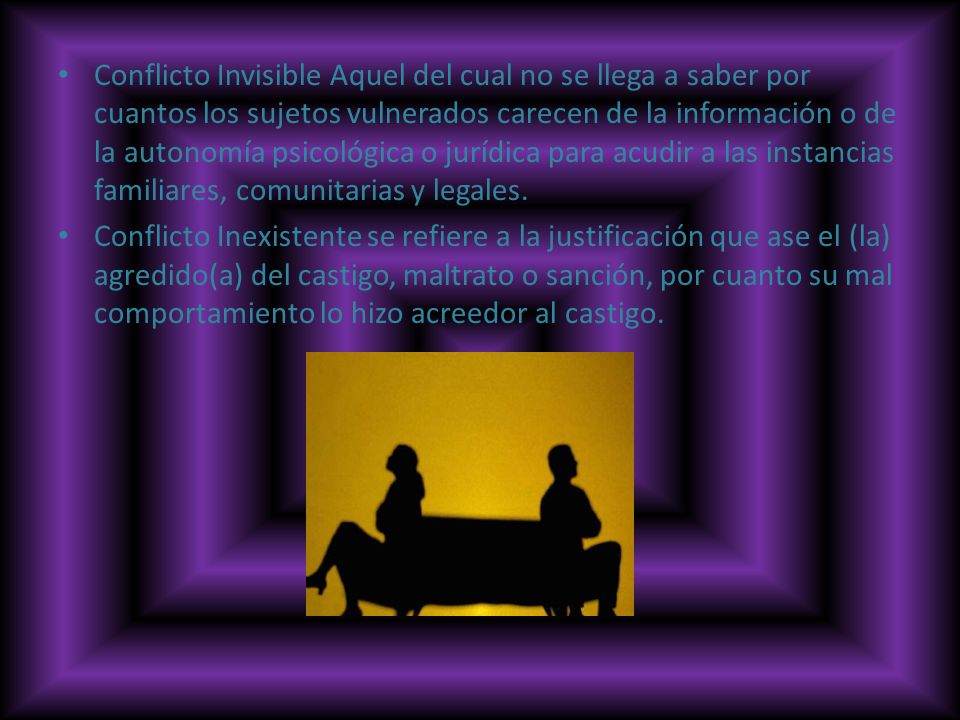Conflicto Invisible Aquel del cual no se llega a saber por cuantos los sujetos vulnerados carecen de la información o de la autonomía psicológica o jurídica para acudir a las instancias familiares, comunitarias y legales.