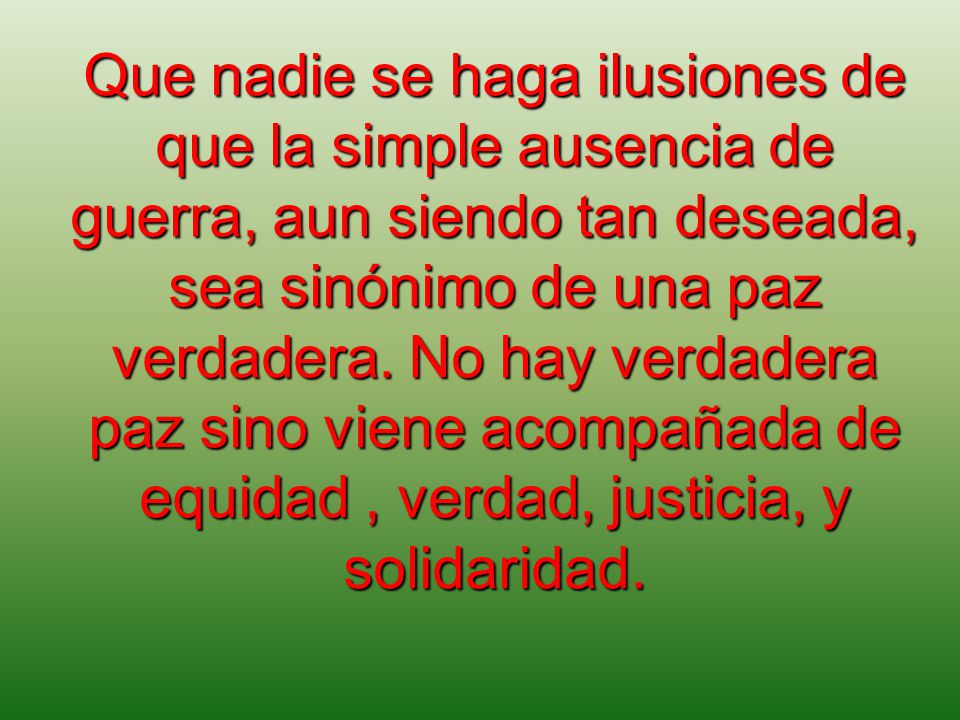 Que nadie se haga ilusiones de que la simple ausencia de guerra, aun siendo tan deseada, sea sinónimo de una paz verdadera.