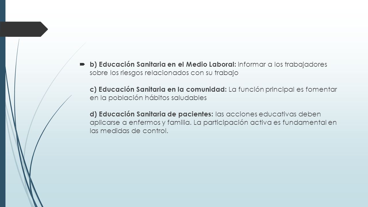b) Educación Sanitaria en el Medio Laboral: Informar a los trabajadores sobre los riesgos relacionados con su trabajo c) Educación Sanitaria en la comunidad: La función principal es fomentar en la población hábitos saludables d) Educación Sanitaria de pacientes: las acciones educativas deben aplicarse a enfermos y familia.