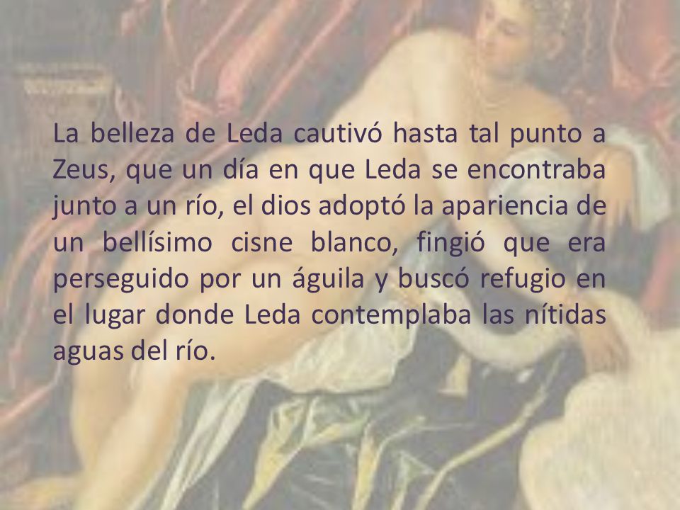 La belleza de Leda cautivó hasta tal punto a Zeus, que un día en que Leda se encontraba junto a un río, el dios adoptó la apariencia de un bellísimo cisne blanco, fingió que era perseguido por un águila y buscó refugio en el lugar donde Leda contemplaba las nítidas aguas del río.