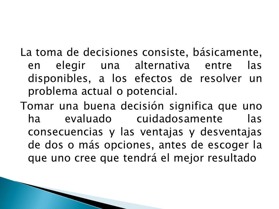 La toma de decisiones consiste, básicamente, en elegir una alternativa entre las disponibles, a los efectos de resolver un problema actual o potencial.
