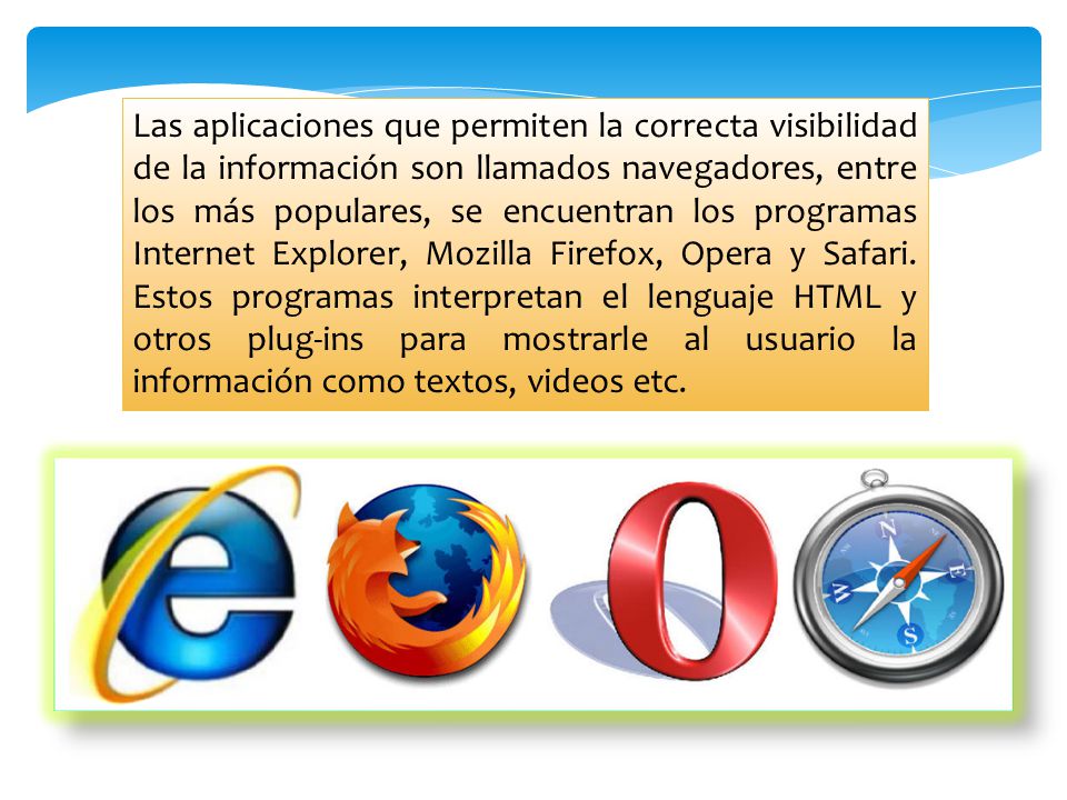 Las aplicaciones que permiten la correcta visibilidad de la información son llamados navegadores, entre los más populares, se encuentran los programas Internet Explorer, Mozilla Firefox, Opera y Safari.