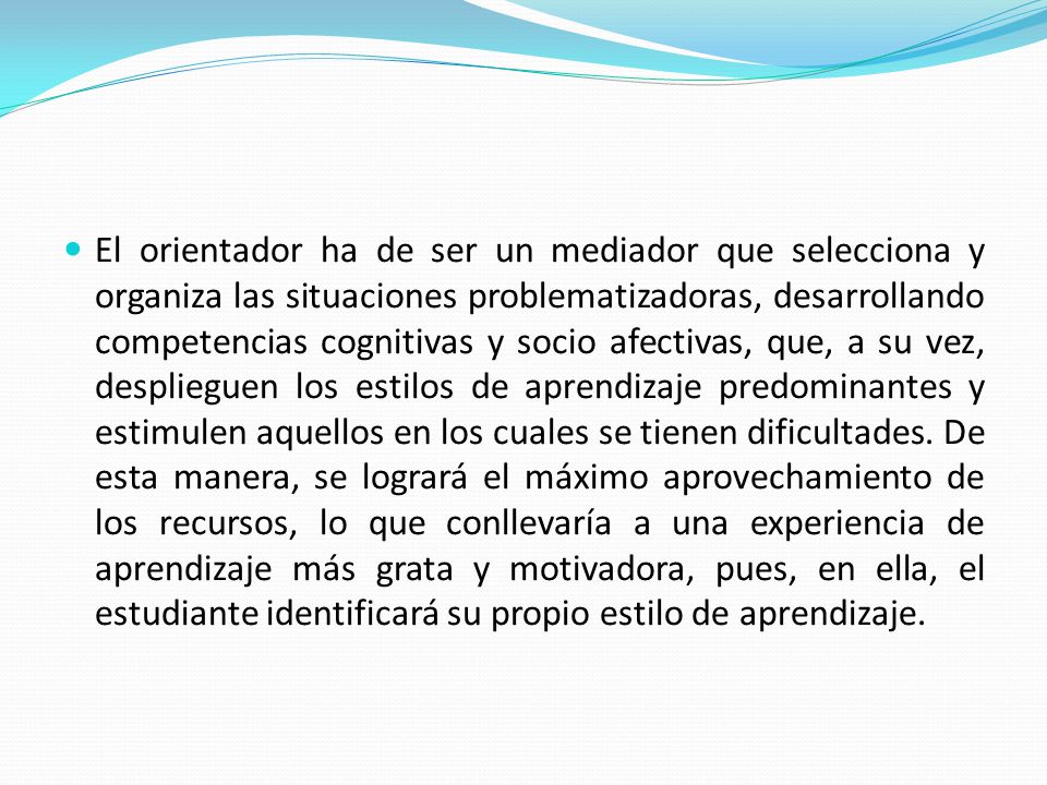 El orientador ha de ser un mediador que selecciona y organiza las situaciones problematizadoras, desarrollando competencias cognitivas y socio afectivas, que, a su vez, desplieguen los estilos de aprendizaje predominantes y estimulen aquellos en los cuales se tienen dificultades.