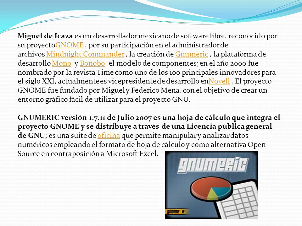 Miguel de Icaza es un desarrollador mexicano de software libre, reconocido por su proyectoGNOME , por su participación en el administrador de archivos Mindnight Commander , la creación de Gnumeric , la plataforma de desarrollo Mono y Bonobo el modelo de componentes; en el año 2000 fue nombrado por la revista Time como uno de los 100 principales innovadores para el siglo XXI, actualmente es vicepresidente de desarrollo enNovell . El proyecto GNOME fue fundado por Miguel y Federico Mena, con el objetivo de crear un entorno gráfico fácil de utilizar para el proyecto GNU.
