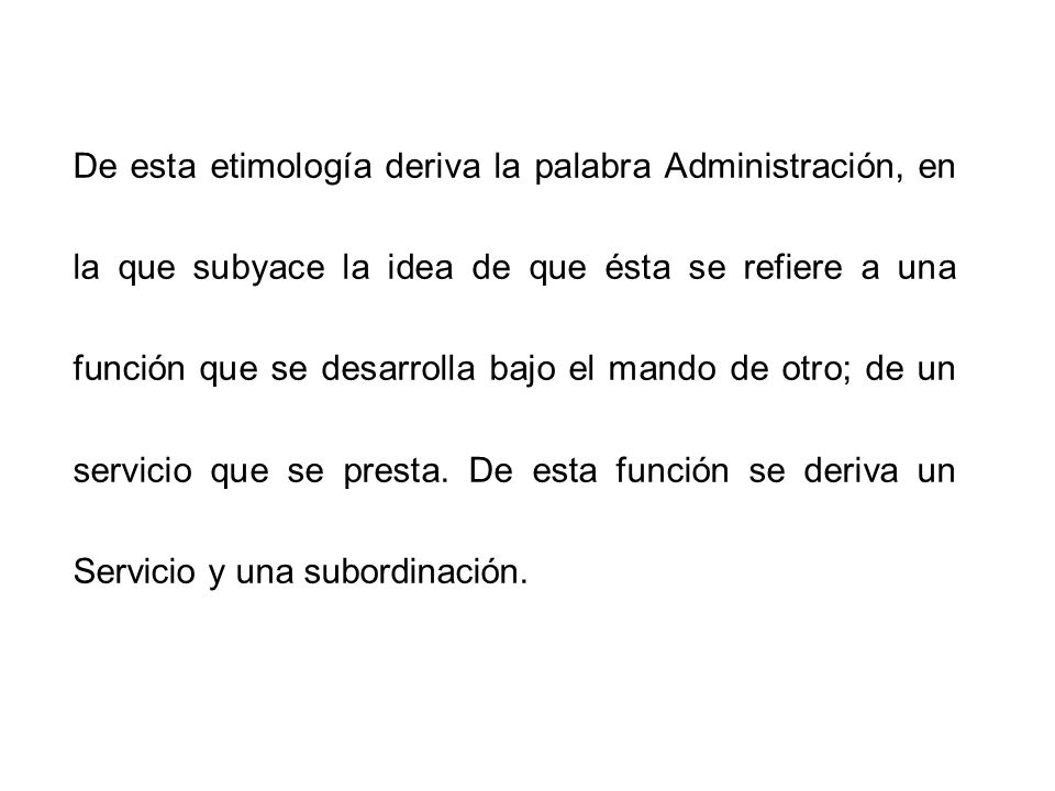 De esta etimología deriva la palabra Administración, en la que subyace la idea de que ésta se refiere a una función que se desarrolla bajo el mando de otro; de un servicio que se presta.